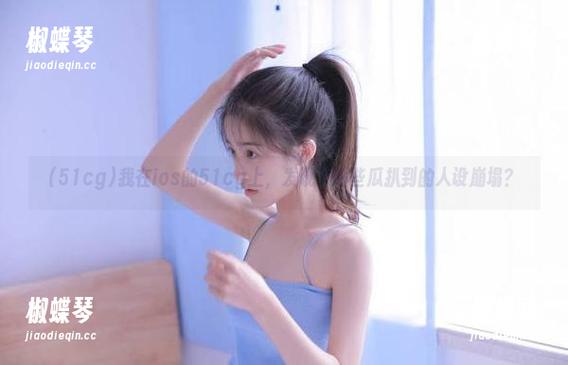 我在ios的51cg上，发现了哪些瓜扒到的人设崩塌？