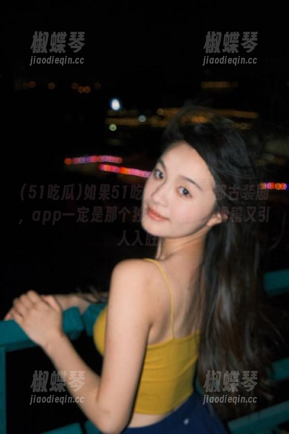 如果51吃瓜官网是一部古装剧，app一定是那个独特的插曲，滑稽又引人入胜。